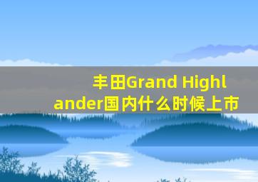 丰田Grand Highlander国内什么时候上市